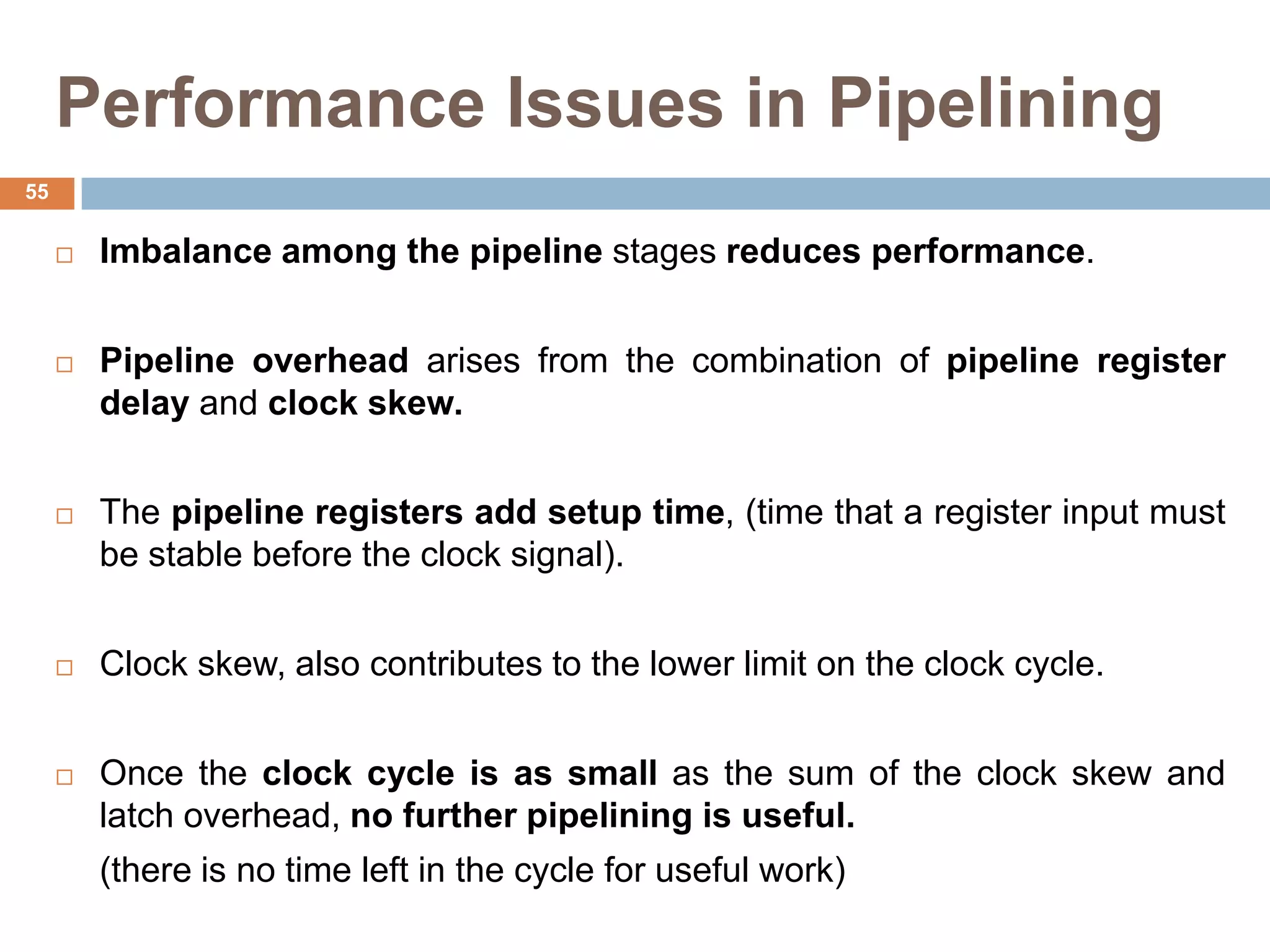 Performance Issues in Pipelining
 Imbalance among the pipeline stages reduces performance.
 Pipeline overhead arises from the combination of pipeline register
delay and clock skew.
 The pipeline registers add setup time, (time that a register input must
be stable before the clock signal).
 Clock skew, also contributes to the lower limit on the clock cycle.
 Once the clock cycle is as small as the sum of the clock skew and
latch overhead, no further pipelining is useful.
(there is no time left in the cycle for useful work)
55
 