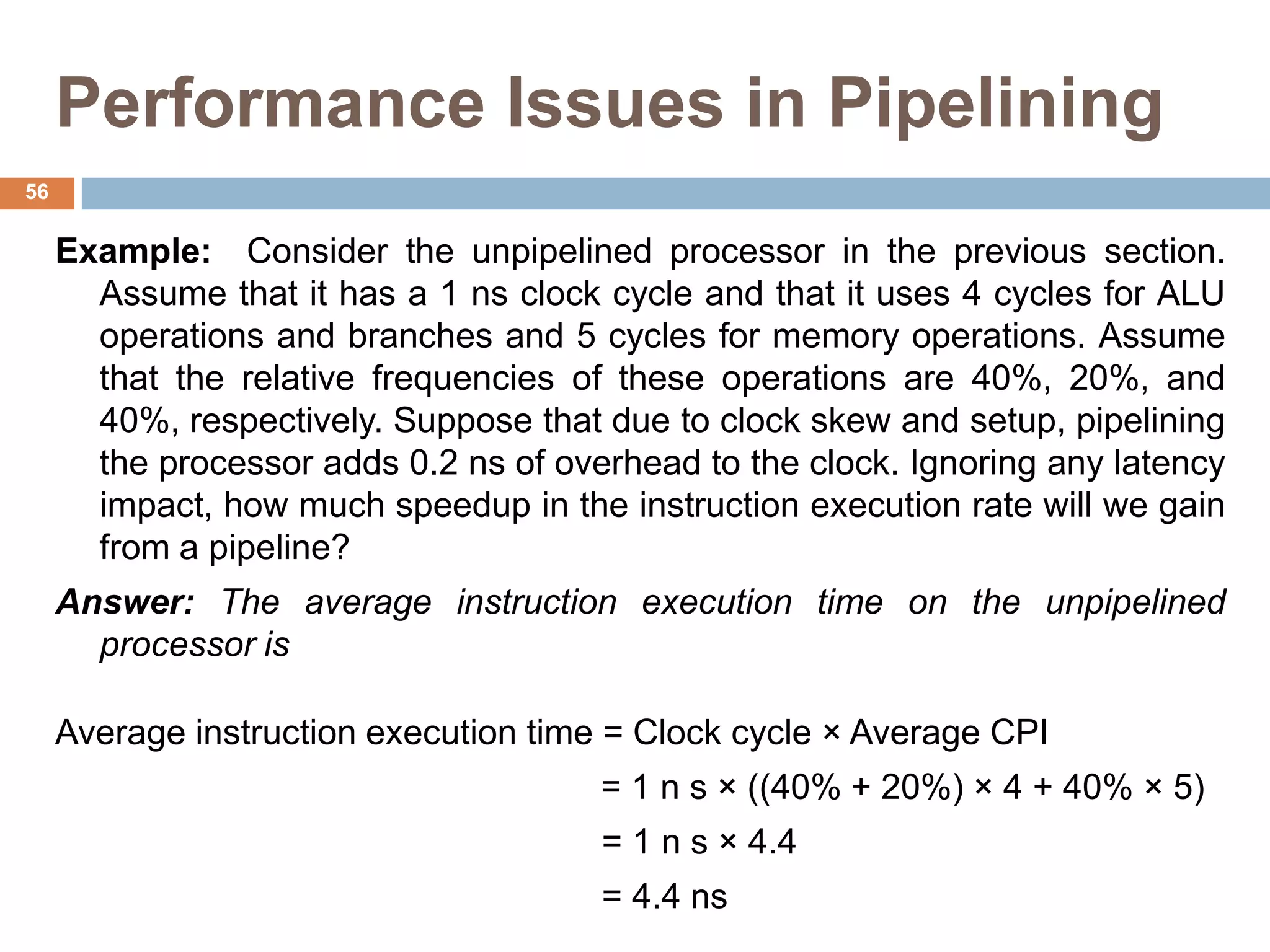 Performance Issues in Pipelining
Example: Consider the unpipelined processor in the previous section.
Assume that it has a 1 ns clock cycle and that it uses 4 cycles for ALU
operations and branches and 5 cycles for memory operations. Assume
that the relative frequencies of these operations are 40%, 20%, and
40%, respectively. Suppose that due to clock skew and setup, pipelining
the processor adds 0.2 ns of overhead to the clock. Ignoring any latency
impact, how much speedup in the instruction execution rate will we gain
from a pipeline?
Answer: The average instruction execution time on the unpipelined
processor is
Average instruction execution time = Clock cycle × Average CPI
= 1 n s × ((40% + 20%) × 4 + 40% × 5)
= 1 n s × 4.4
= 4.4 ns
56
 