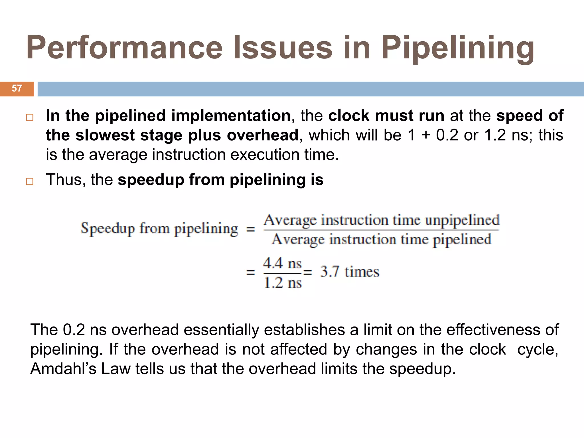 Performance Issues in Pipelining
 In the pipelined implementation, the clock must run at the speed of
the slowest stage plus overhead, which will be 1 + 0.2 or 1.2 ns; this
is the average instruction execution time.
 Thus, the speedup from pipelining is
The 0.2 ns overhead essentially establishes a limit on the effectiveness of
pipelining. If the overhead is not affected by changes in the clock cycle,
Amdahl’s Law tells us that the overhead limits the speedup.
57
 