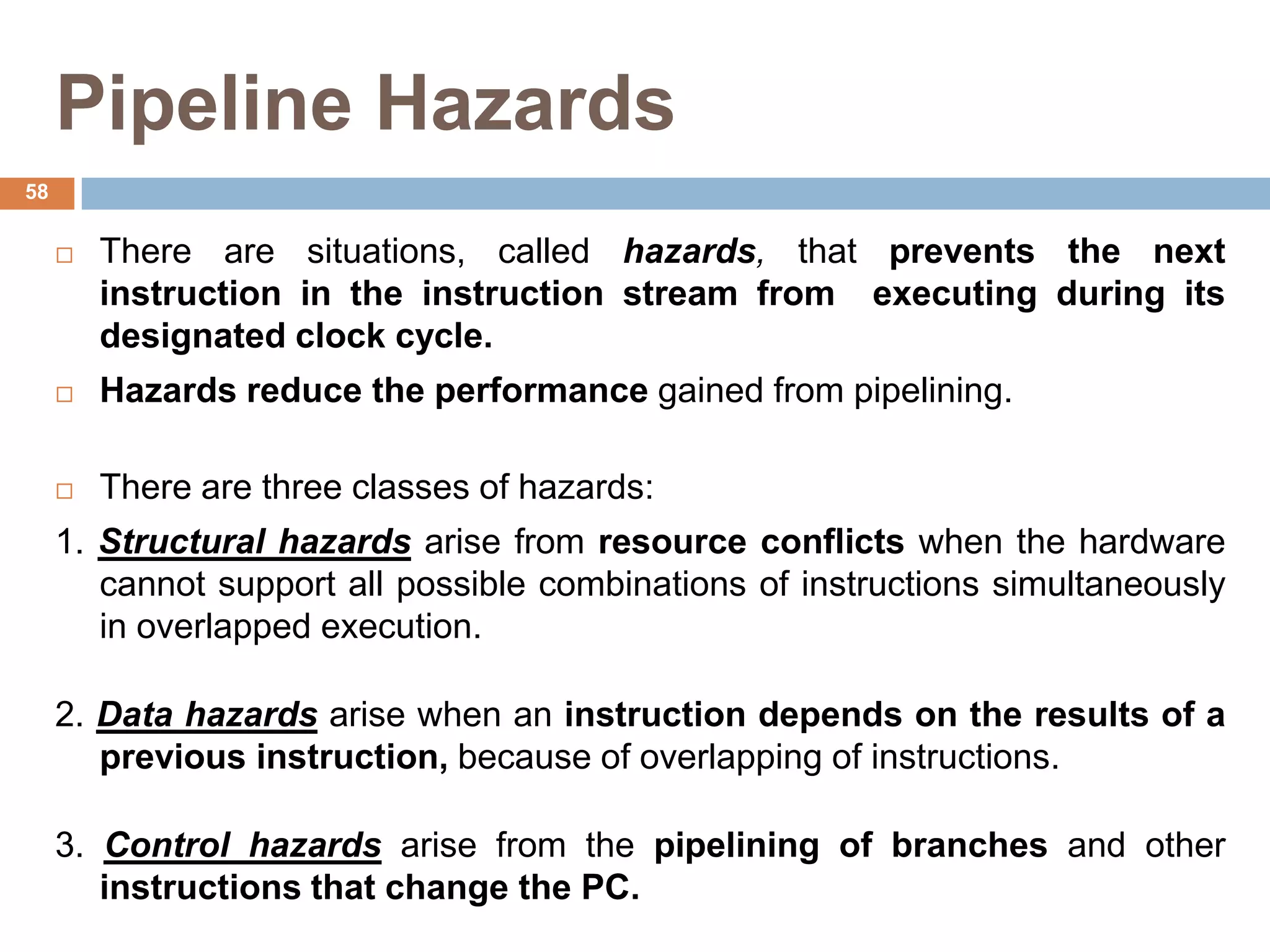 Pipeline Hazards
 There are situations, called hazards, that prevents the next
instruction in the instruction stream from executing during its
designated clock cycle.
 Hazards reduce the performance gained from pipelining.
 There are three classes of hazards:
1. Structural hazards arise from resource conflicts when the hardware
cannot support all possible combinations of instructions simultaneously
in overlapped execution.
2. Data hazards arise when an instruction depends on the results of a
previous instruction, because of overlapping of instructions.
3. Control hazards arise from the pipelining of branches and other
instructions that change the PC.
58
 