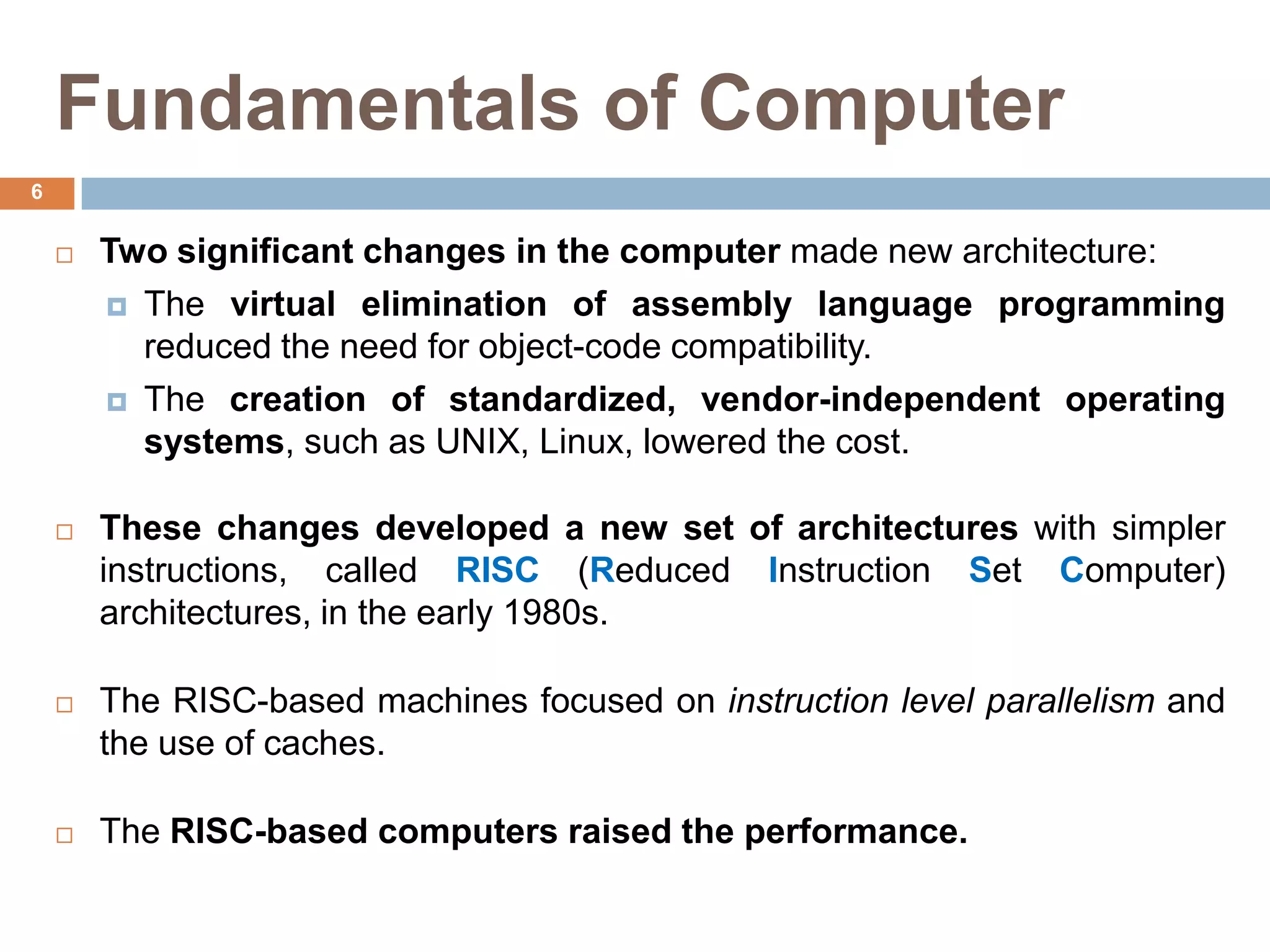 Fundamentals of Computer
 Two significant changes in the computer made new architecture:
 The virtual elimination of assembly language programming
reduced the need for object-code compatibility.
 The creation of standardized, vendor-independent operating
systems, such as UNIX, Linux, lowered the cost.
 These changes developed a new set of architectures with simpler
instructions, called RISC (Reduced Instruction Set Computer)
architectures, in the early 1980s.
 The RISC-based machines focused on instruction level parallelism and
the use of caches.
 The RISC-based computers raised the performance.
6
 