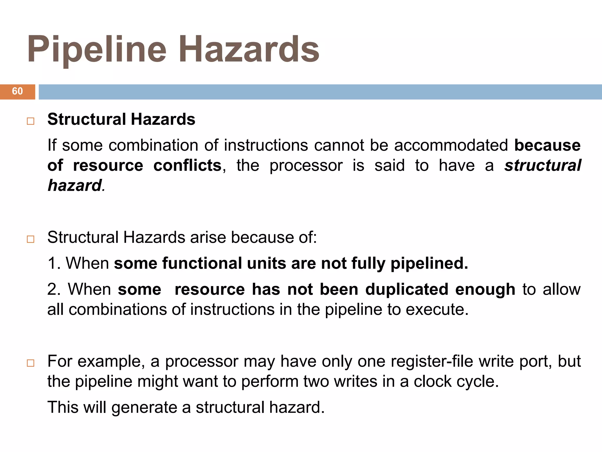Pipeline Hazards
 Structural Hazards
If some combination of instructions cannot be accommodated because
of resource conflicts, the processor is said to have a structural
hazard.
 Structural Hazards arise because of:
1. When some functional units are not fully pipelined.
2. When some resource has not been duplicated enough to allow
all combinations of instructions in the pipeline to execute.
 For example, a processor may have only one register-file write port, but
the pipeline might want to perform two writes in a clock cycle.
This will generate a structural hazard.
60
 