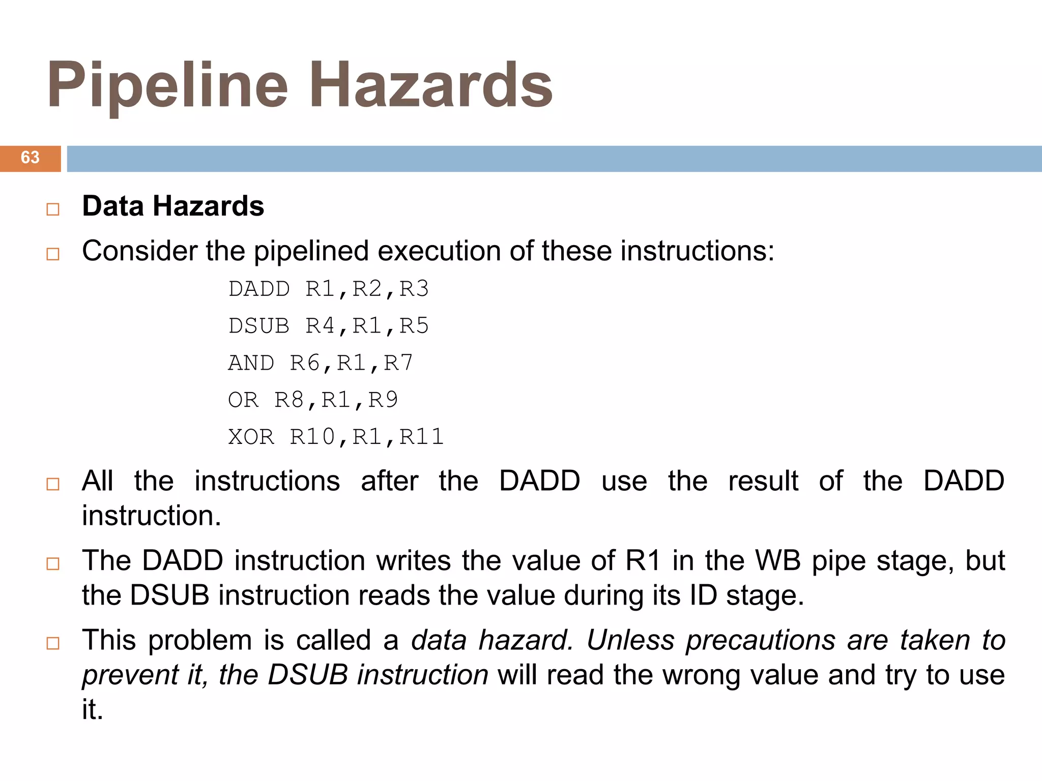 Pipeline Hazards
 Data Hazards
 Consider the pipelined execution of these instructions:
DADD R1,R2,R3
DSUB R4,R1,R5
AND R6,R1,R7
OR R8,R1,R9
XOR R10,R1,R11
 All the instructions after the DADD use the result of the DADD
instruction.
 The DADD instruction writes the value of R1 in the WB pipe stage, but
the DSUB instruction reads the value during its ID stage.
 This problem is called a data hazard. Unless precautions are taken to
prevent it, the DSUB instruction will read the wrong value and try to use
it.
63
 
