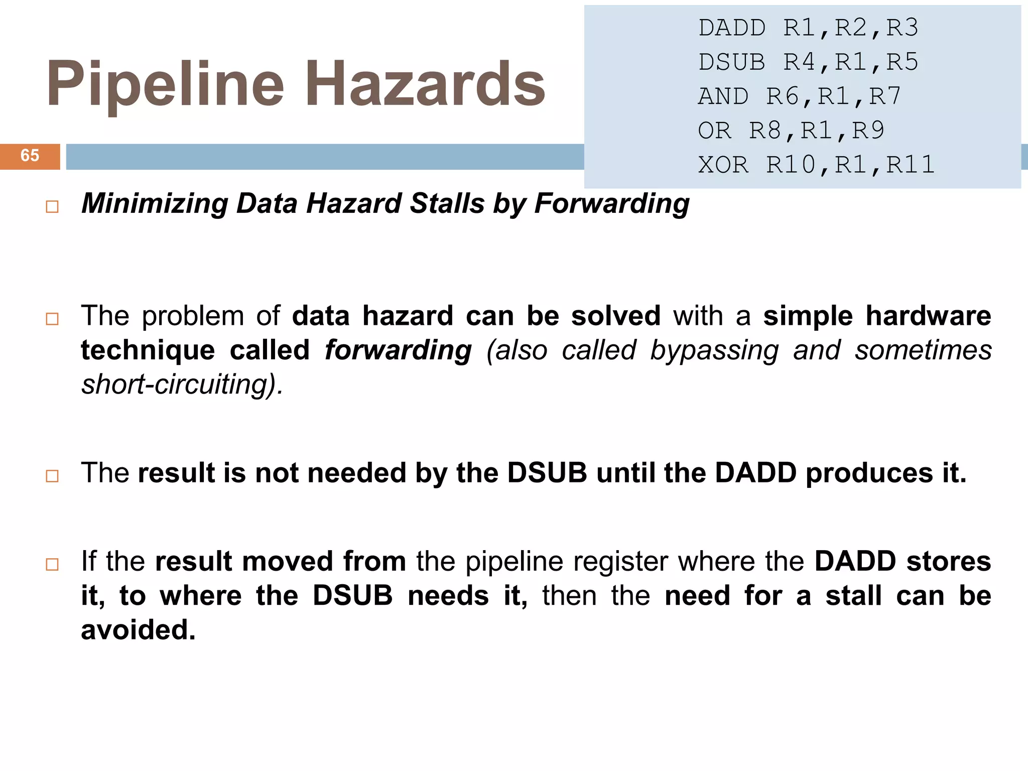 Pipeline Hazards
 Minimizing Data Hazard Stalls by Forwarding
 The problem of data hazard can be solved with a simple hardware
technique called forwarding (also called bypassing and sometimes
short-circuiting).
 The result is not needed by the DSUB until the DADD produces it.
 If the result moved from the pipeline register where the DADD stores
it, to where the DSUB needs it, then the need for a stall can be
avoided.
65
DADD R1,R2,R3
DSUB R4,R1,R5
AND R6,R1,R7
OR R8,R1,R9
XOR R10,R1,R11
 