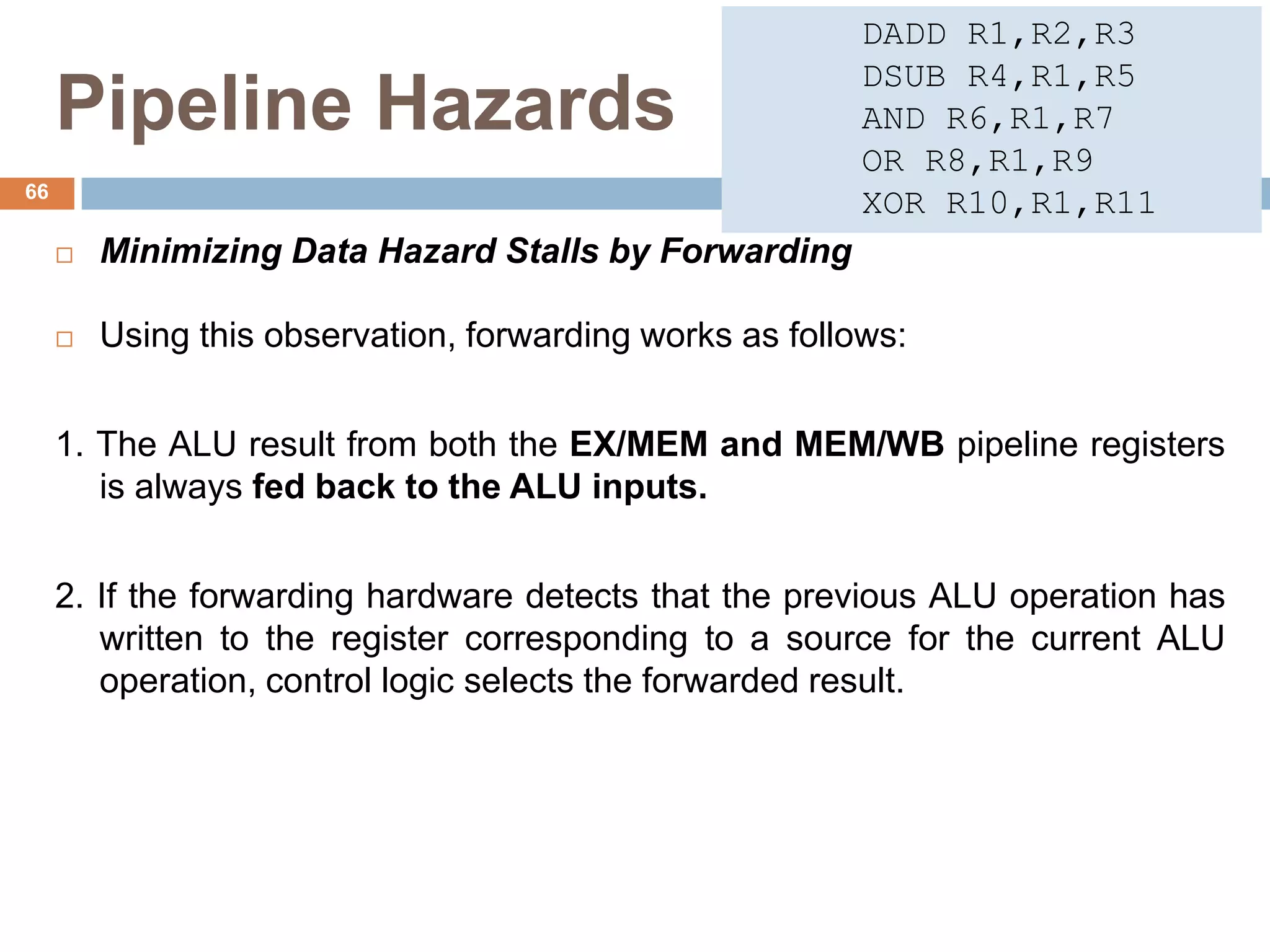 Pipeline Hazards
 Minimizing Data Hazard Stalls by Forwarding
 Using this observation, forwarding works as follows:
1. The ALU result from both the EX/MEM and MEM/WB pipeline registers
is always fed back to the ALU inputs.
2. If the forwarding hardware detects that the previous ALU operation has
written to the register corresponding to a source for the current ALU
operation, control logic selects the forwarded result.
66
DADD R1,R2,R3
DSUB R4,R1,R5
AND R6,R1,R7
OR R8,R1,R9
XOR R10,R1,R11
 