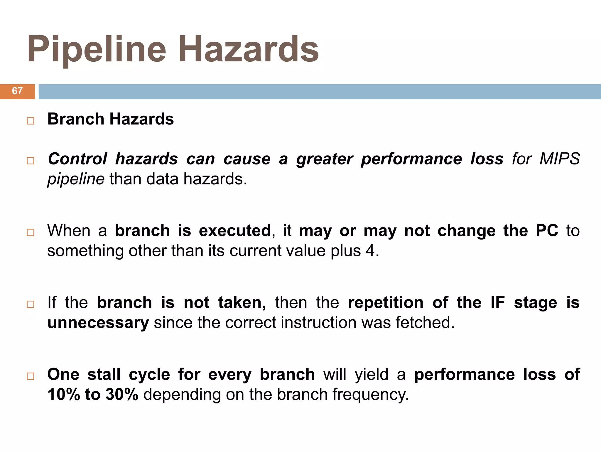 Pipeline Hazards
 Branch Hazards
 Control hazards can cause a greater performance loss for MIPS
pipeline than data hazards.
 When a branch is executed, it may or may not change the PC to
something other than its current value plus 4.
 If the branch is not taken, then the repetition of the IF stage is
unnecessary since the correct instruction was fetched.
 One stall cycle for every branch will yield a performance loss of
10% to 30% depending on the branch frequency.
67
 