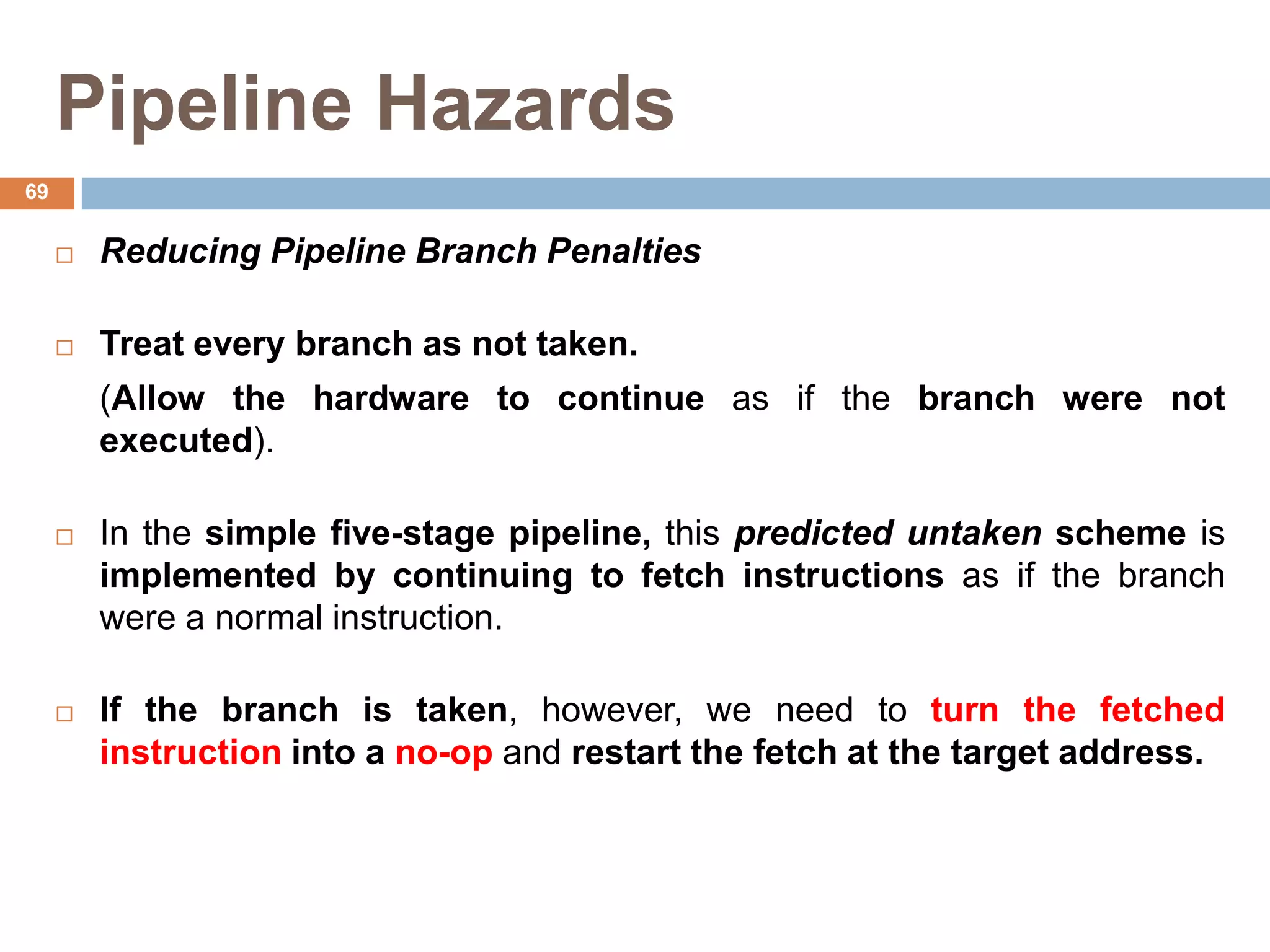 Pipeline Hazards
 Reducing Pipeline Branch Penalties
 Treat every branch as not taken.
(Allow the hardware to continue as if the branch were not
executed).
 In the simple five-stage pipeline, this predicted untaken scheme is
implemented by continuing to fetch instructions as if the branch
were a normal instruction.
 If the branch is taken, however, we need to turn the fetched
instruction into a no-op and restart the fetch at the target address.
69
 