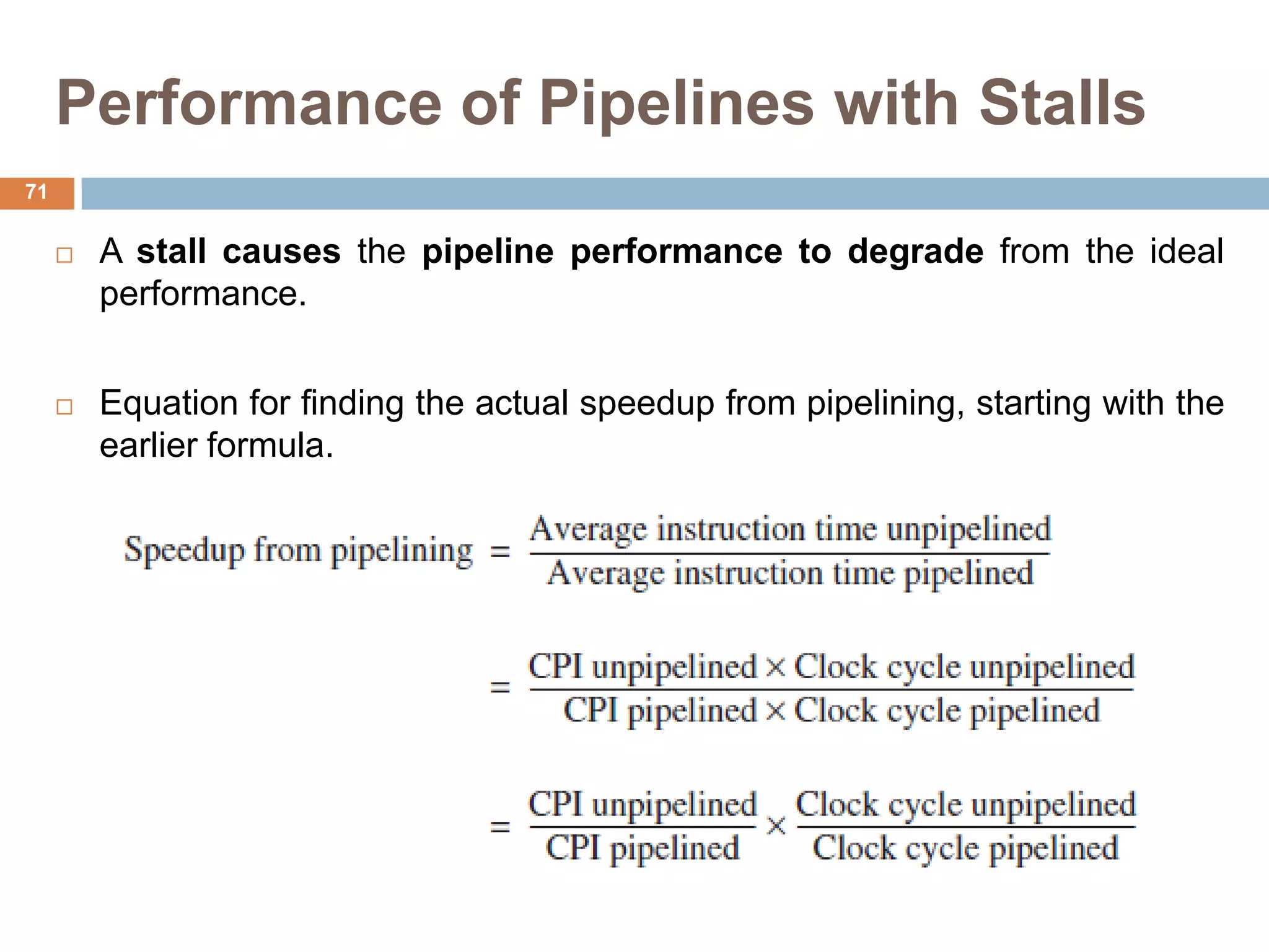 Performance of Pipelines with Stalls
 A stall causes the pipeline performance to degrade from the ideal
performance.
 Equation for finding the actual speedup from pipelining, starting with the
earlier formula.
71
 