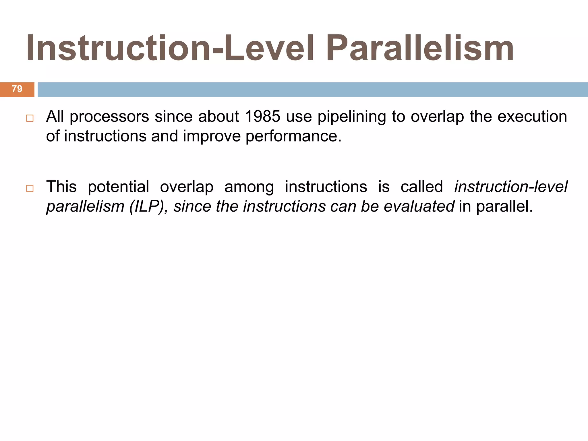 Instruction-Level Parallelism
 All processors since about 1985 use pipelining to overlap the execution
of instructions and improve performance.
 This potential overlap among instructions is called instruction-level
parallelism (ILP), since the instructions can be evaluated in parallel.
79
 