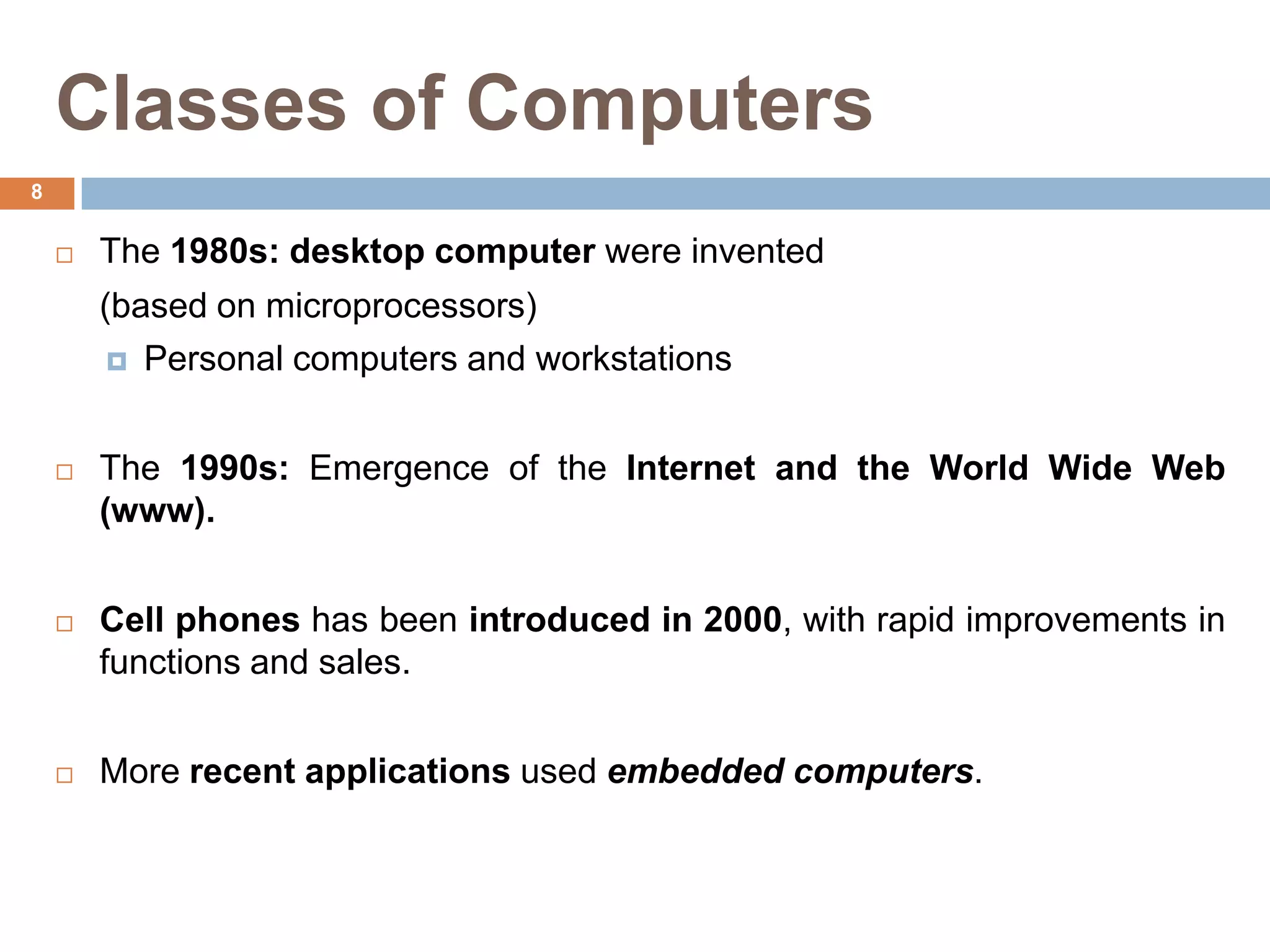 Classes of Computers
 The 1980s: desktop computer were invented
(based on microprocessors)
 Personal computers and workstations
 The 1990s: Emergence of the Internet and the World Wide Web
(www).
 Cell phones has been introduced in 2000, with rapid improvements in
functions and sales.
 More recent applications used embedded computers.
8
 