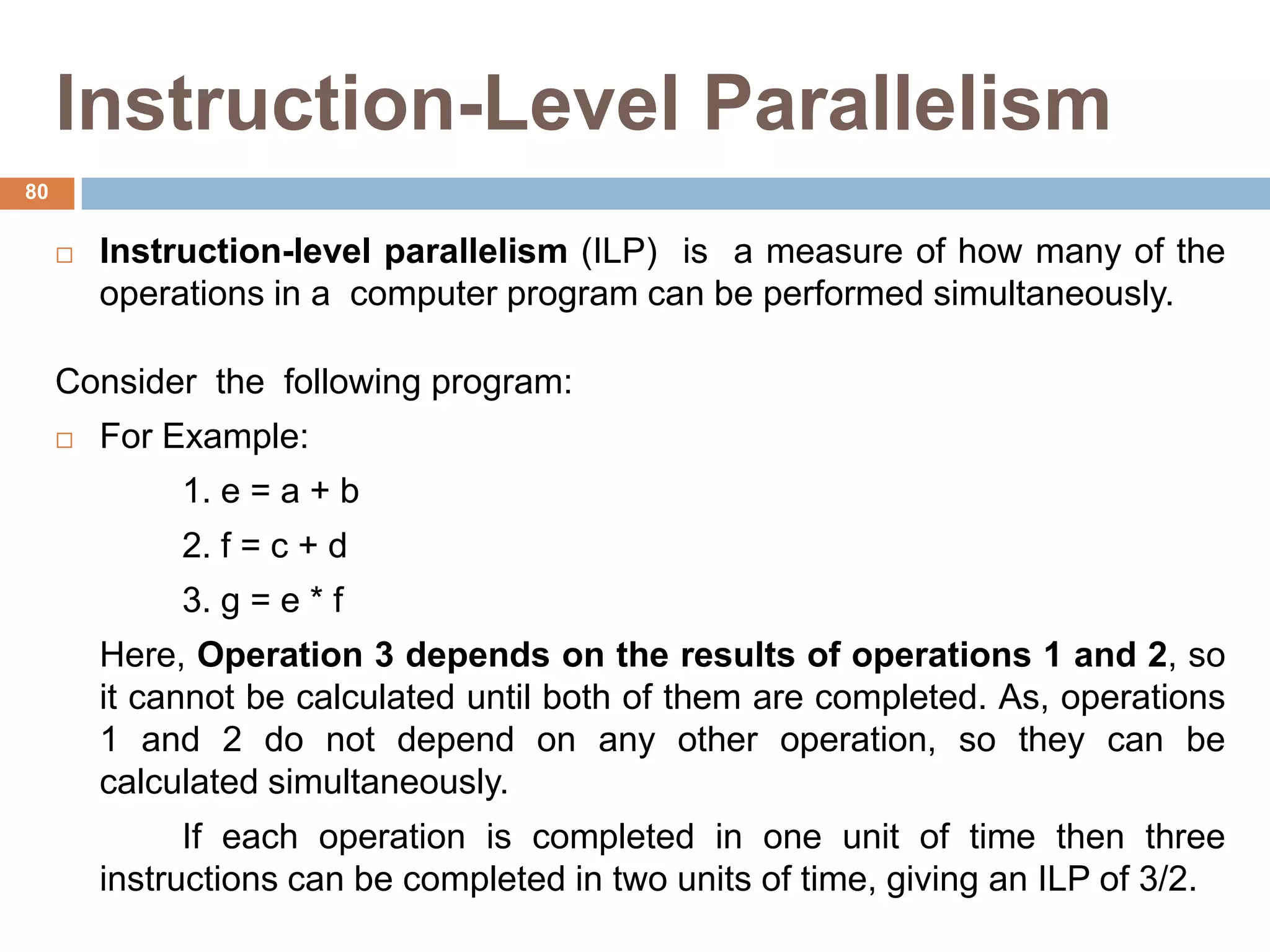 Instruction-Level Parallelism
 Instruction-level parallelism (ILP) is a measure of how many of the
operations in a computer program can be performed simultaneously.
Consider the following program:
 For Example:
1. e = a + b
2. f = c + d
3. g = e * f
Here, Operation 3 depends on the results of operations 1 and 2, so
it cannot be calculated until both of them are completed. As, operations
1 and 2 do not depend on any other operation, so they can be
calculated simultaneously.
If each operation is completed in one unit of time then three
instructions can be completed in two units of time, giving an ILP of 3/2.
80
 