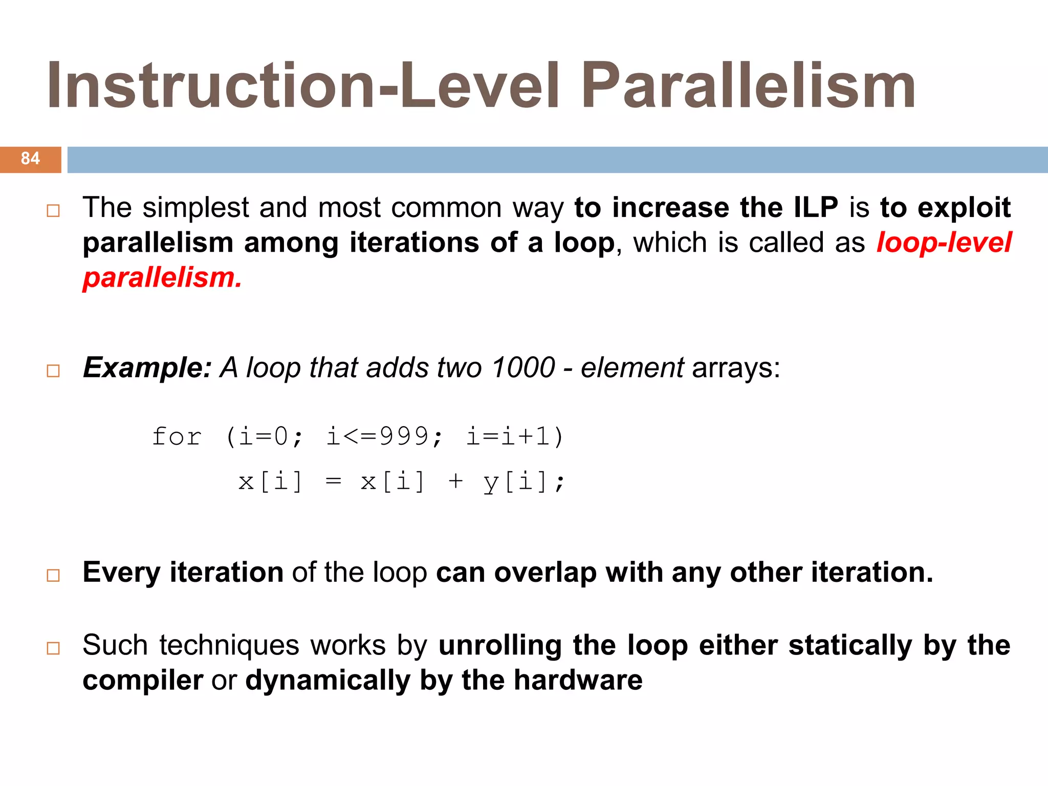 Instruction-Level Parallelism
 The simplest and most common way to increase the ILP is to exploit
parallelism among iterations of a loop, which is called as loop-level
parallelism.
 Example: A loop that adds two 1000 - element arrays:
for (i=0; i<=999; i=i+1)
x[i] = x[i] + y[i];
 Every iteration of the loop can overlap with any other iteration.
 Such techniques works by unrolling the loop either statically by the
compiler or dynamically by the hardware
84
 