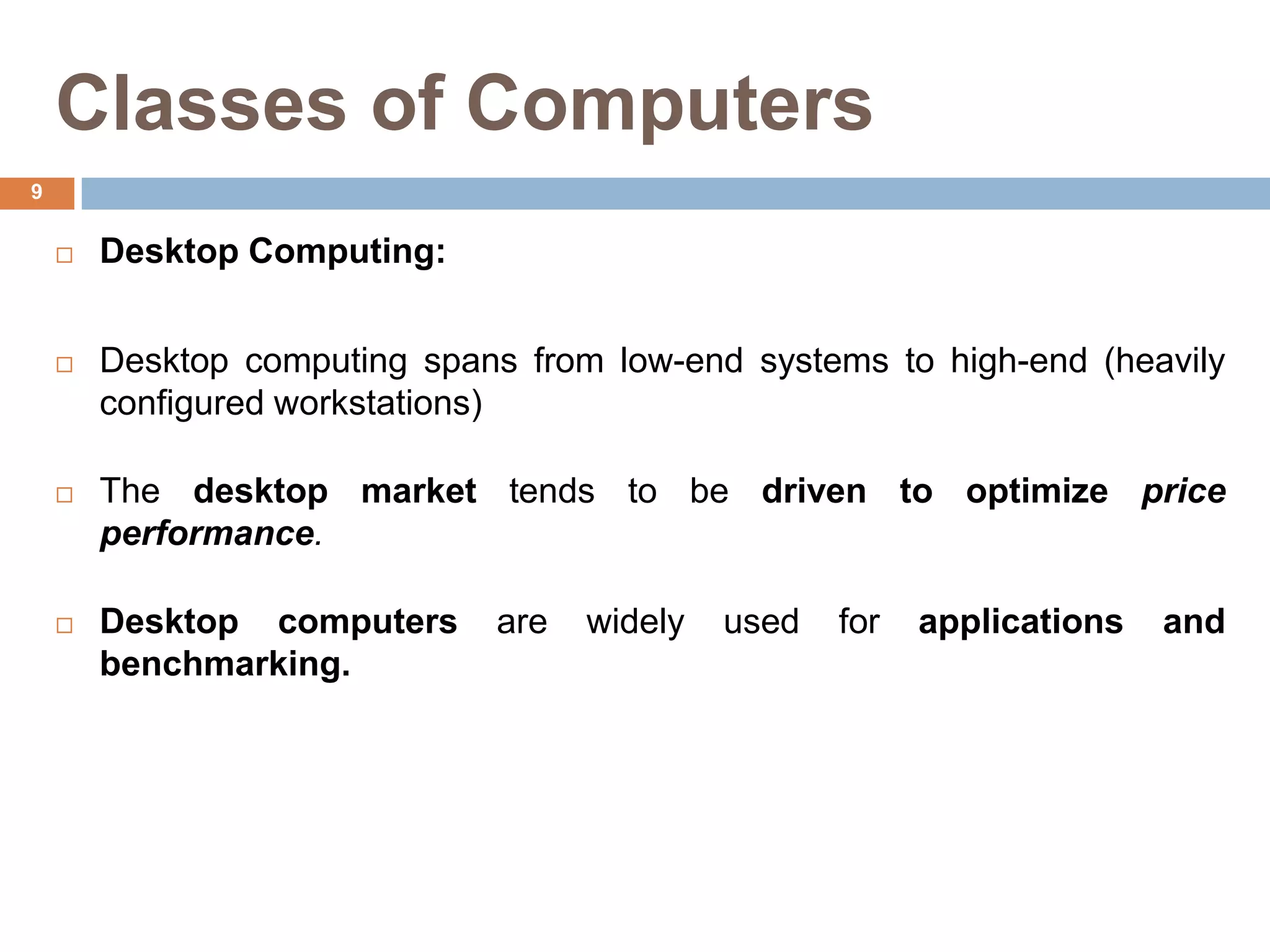 Classes of Computers
 Desktop Computing:
 Desktop computing spans from low-end systems to high-end (heavily
configured workstations)
 The desktop market tends to be driven to optimize price
performance.
 Desktop computers are widely used for applications and
benchmarking.
9
 
