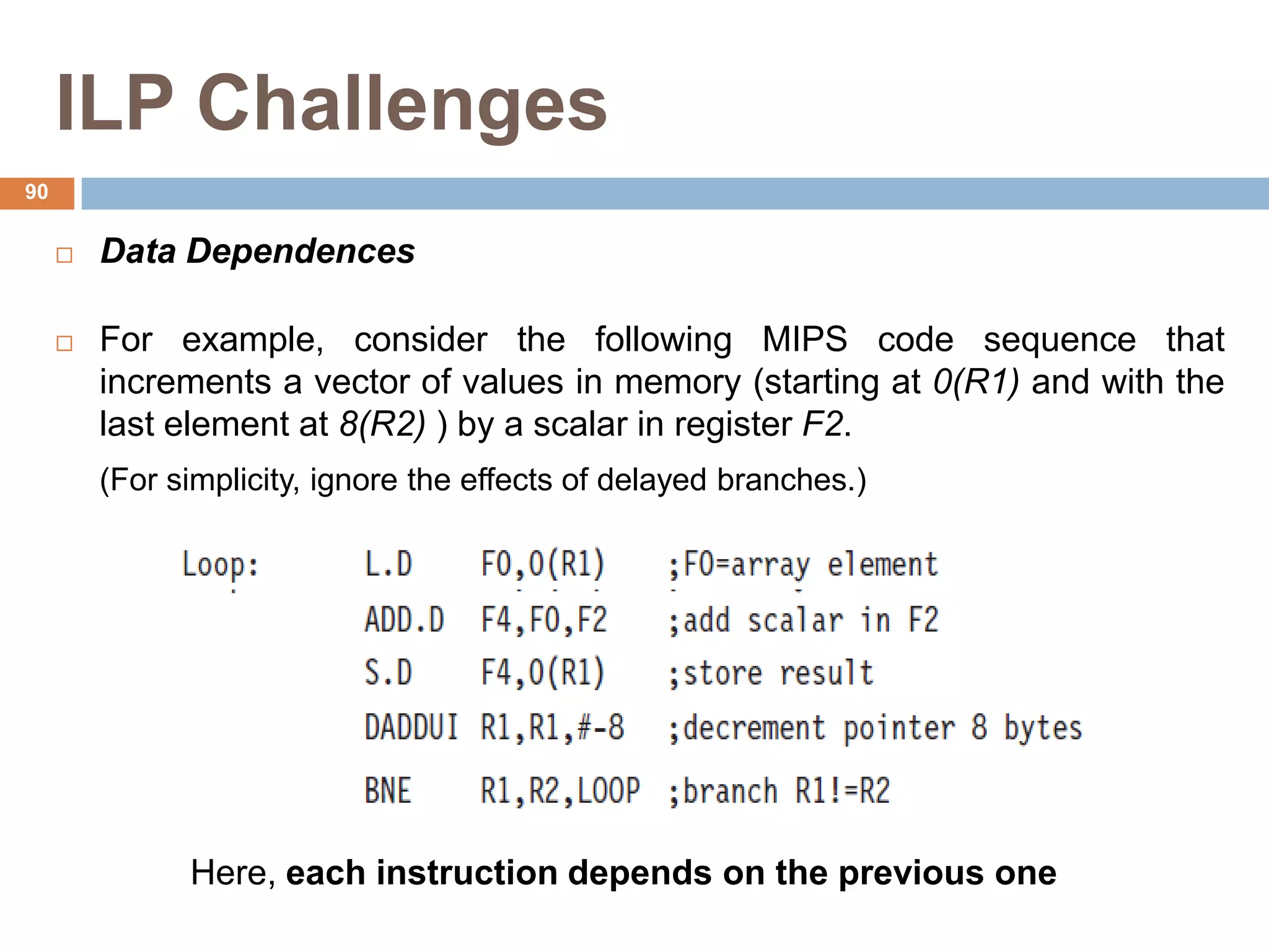 ILP Challenges
 Data Dependences
 For example, consider the following MIPS code sequence that
increments a vector of values in memory (starting at 0(R1) and with the
last element at 8(R2) ) by a scalar in register F2.
(For simplicity, ignore the effects of delayed branches.)
Here, each instruction depends on the previous one
90
 