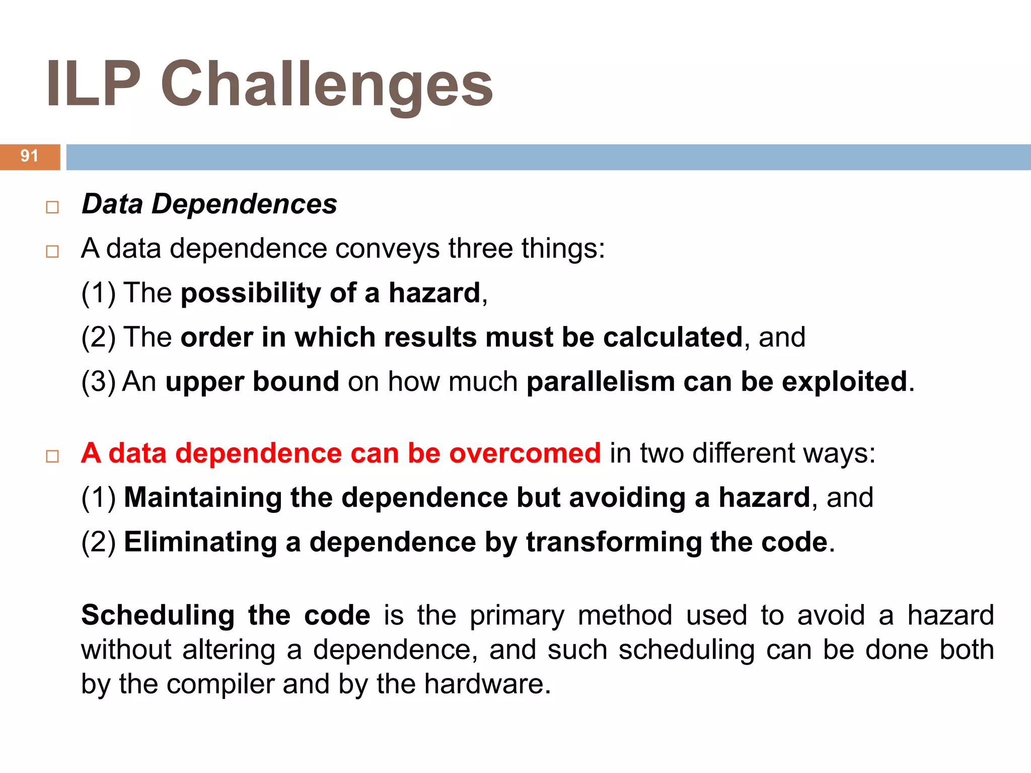 ILP Challenges
 Data Dependences
 A data dependence conveys three things:
(1) The possibility of a hazard,
(2) The order in which results must be calculated, and
(3) An upper bound on how much parallelism can be exploited.
 A data dependence can be overcomed in two different ways:
(1) Maintaining the dependence but avoiding a hazard, and
(2) Eliminating a dependence by transforming the code.
Scheduling the code is the primary method used to avoid a hazard
without altering a dependence, and such scheduling can be done both
by the compiler and by the hardware.
91
 