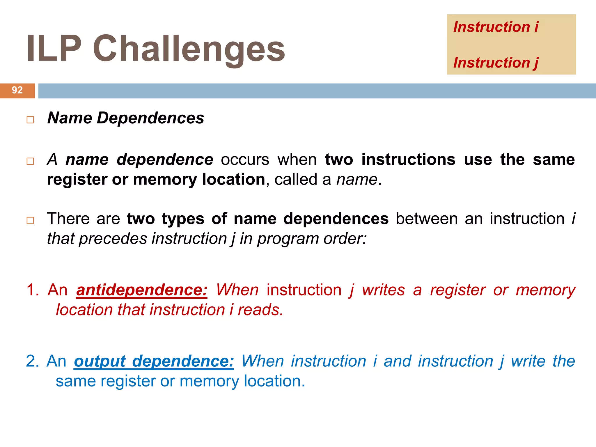 ILP Challenges
 Name Dependences
 A name dependence occurs when two instructions use the same
register or memory location, called a name.
 There are two types of name dependences between an instruction i
that precedes instruction j in program order:
1. An antidependence: When instruction j writes a register or memory
location that instruction i reads.
2. An output dependence: When instruction i and instruction j write the
same register or memory location.
92
Instruction i
Instruction j
 