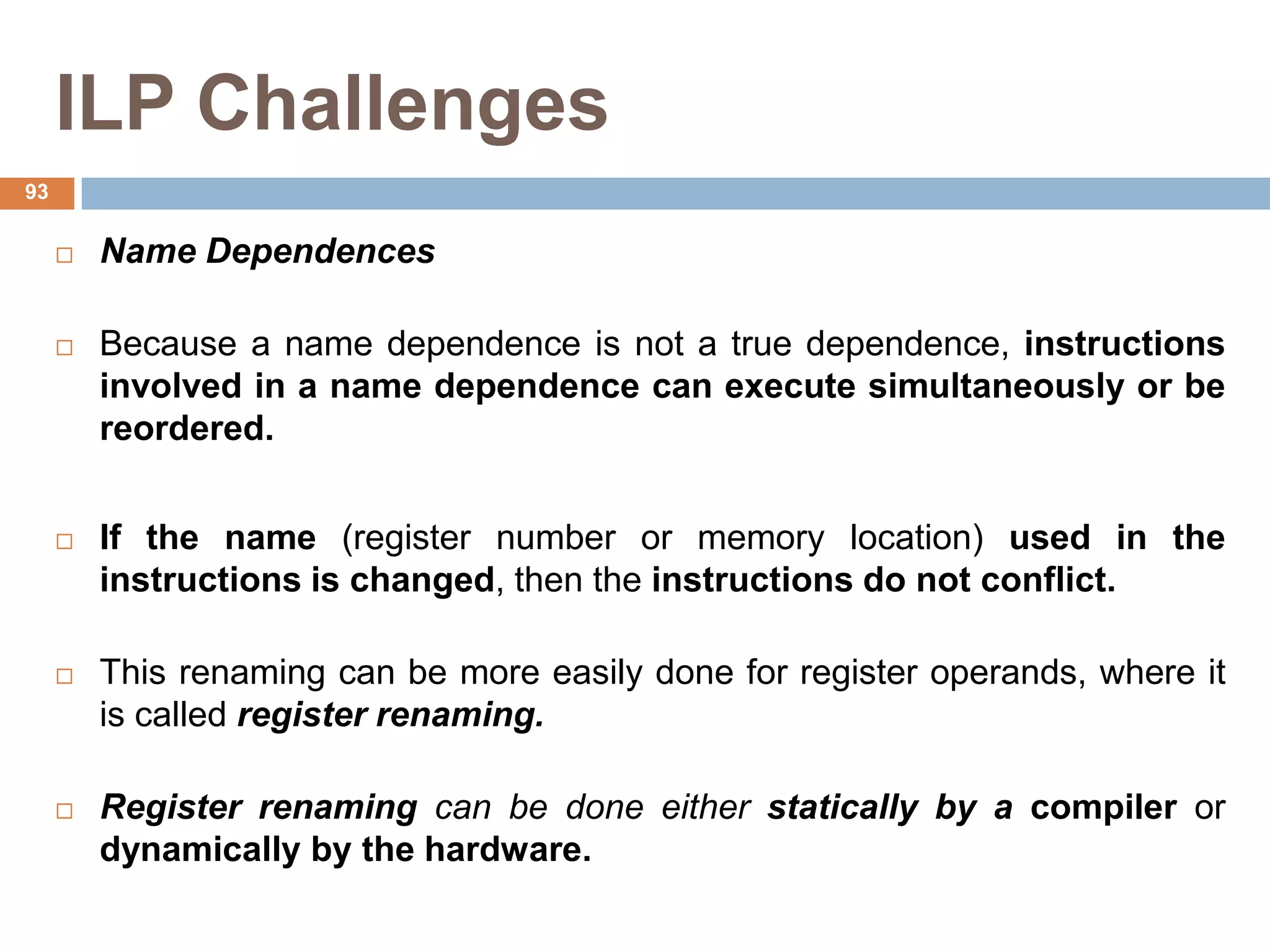 ILP Challenges
 Name Dependences
 Because a name dependence is not a true dependence, instructions
involved in a name dependence can execute simultaneously or be
reordered.
 If the name (register number or memory location) used in the
instructions is changed, then the instructions do not conflict.
 This renaming can be more easily done for register operands, where it
is called register renaming.
 Register renaming can be done either statically by a compiler or
dynamically by the hardware.
93
 