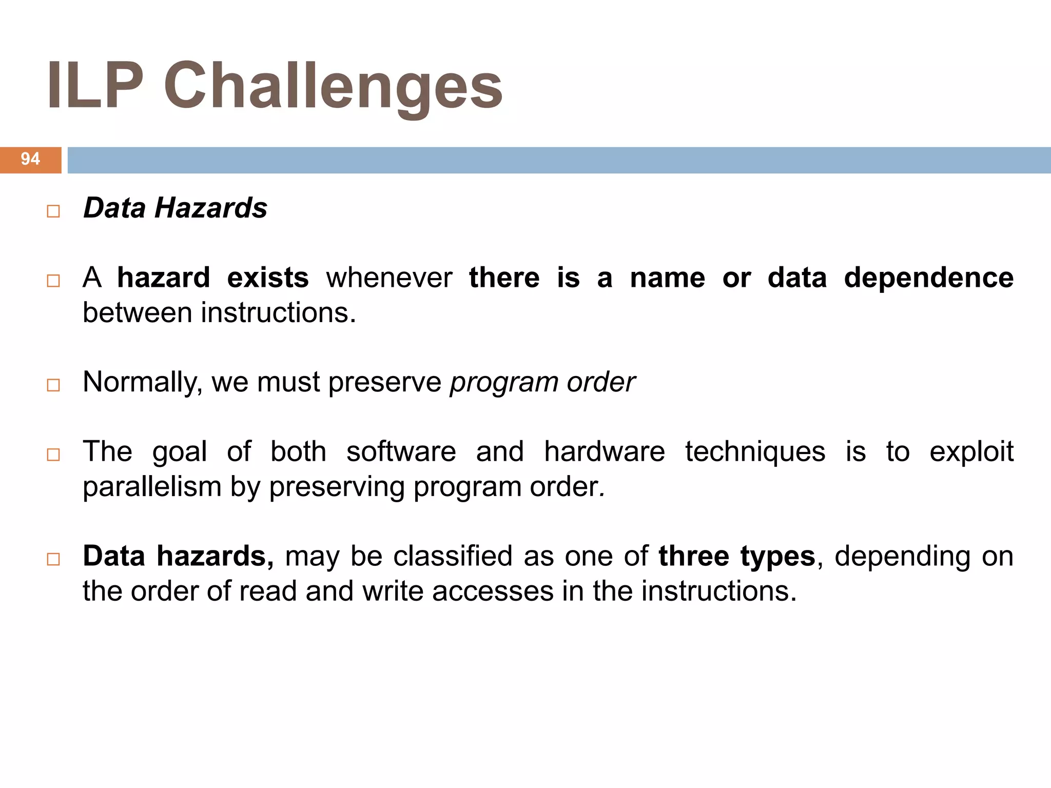 ILP Challenges
 Data Hazards
 A hazard exists whenever there is a name or data dependence
between instructions.
 Normally, we must preserve program order
 The goal of both software and hardware techniques is to exploit
parallelism by preserving program order.
 Data hazards, may be classified as one of three types, depending on
the order of read and write accesses in the instructions.
94
 