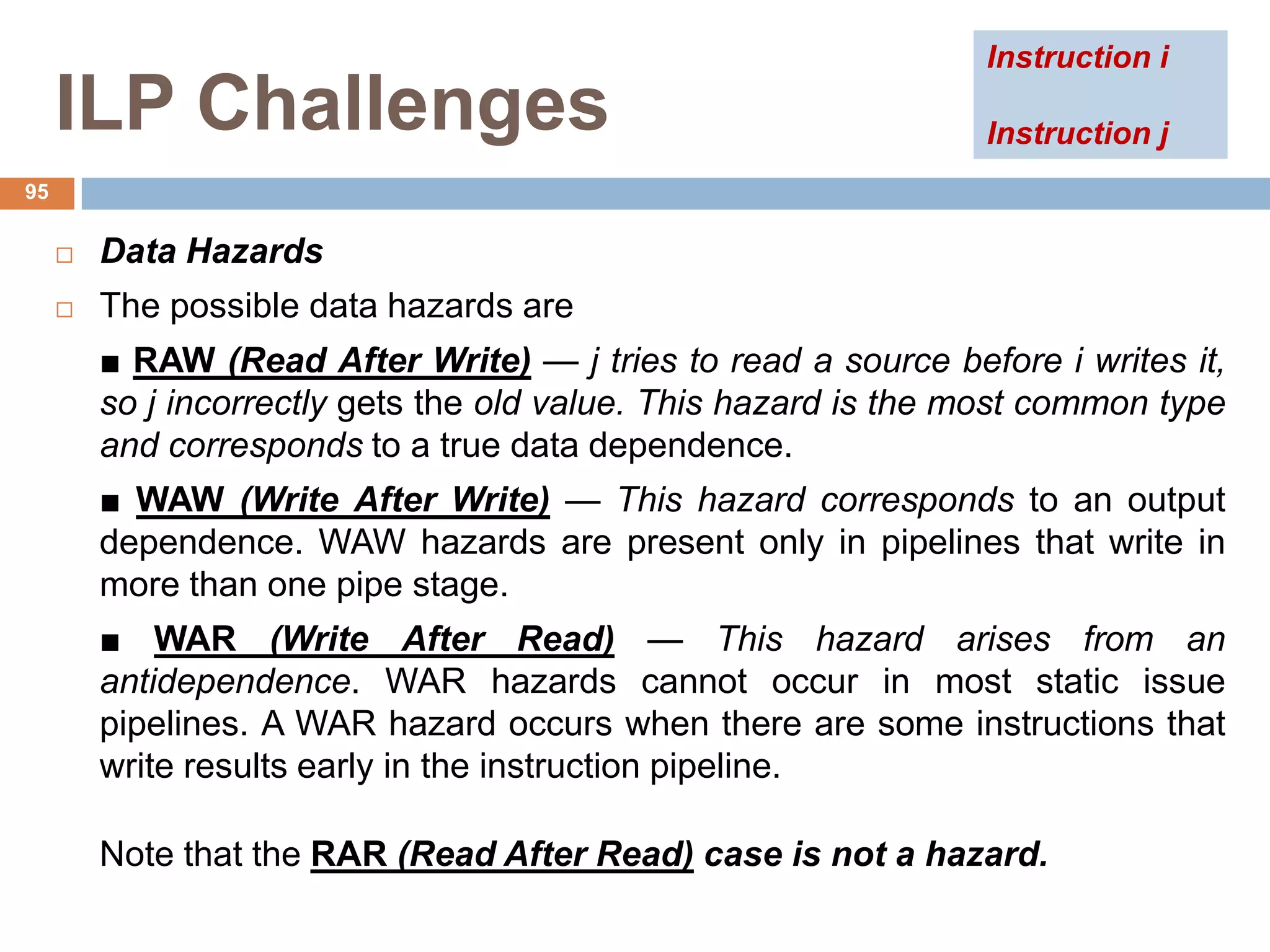 ILP Challenges
 Data Hazards
 The possible data hazards are
■ RAW (Read After Write) — j tries to read a source before i writes it,
so j incorrectly gets the old value. This hazard is the most common type
and corresponds to a true data dependence.
■ WAW (Write After Write) — This hazard corresponds to an output
dependence. WAW hazards are present only in pipelines that write in
more than one pipe stage.
■ WAR (Write After Read) — This hazard arises from an
antidependence. WAR hazards cannot occur in most static issue
pipelines. A WAR hazard occurs when there are some instructions that
write results early in the instruction pipeline.
Note that the RAR (Read After Read) case is not a hazard.
95
Instruction i
Instruction j
 