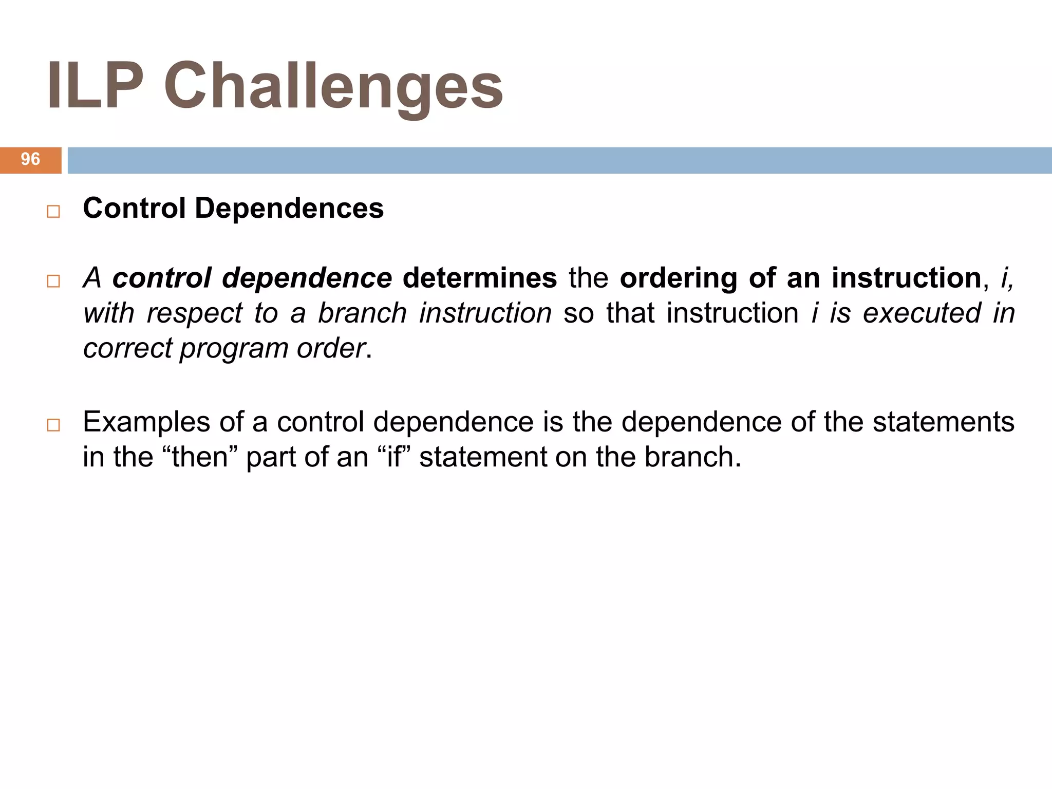 ILP Challenges
 Control Dependences
 A control dependence determines the ordering of an instruction, i,
with respect to a branch instruction so that instruction i is executed in
correct program order.
 Examples of a control dependence is the dependence of the statements
in the “then” part of an “if” statement on the branch.
96
 