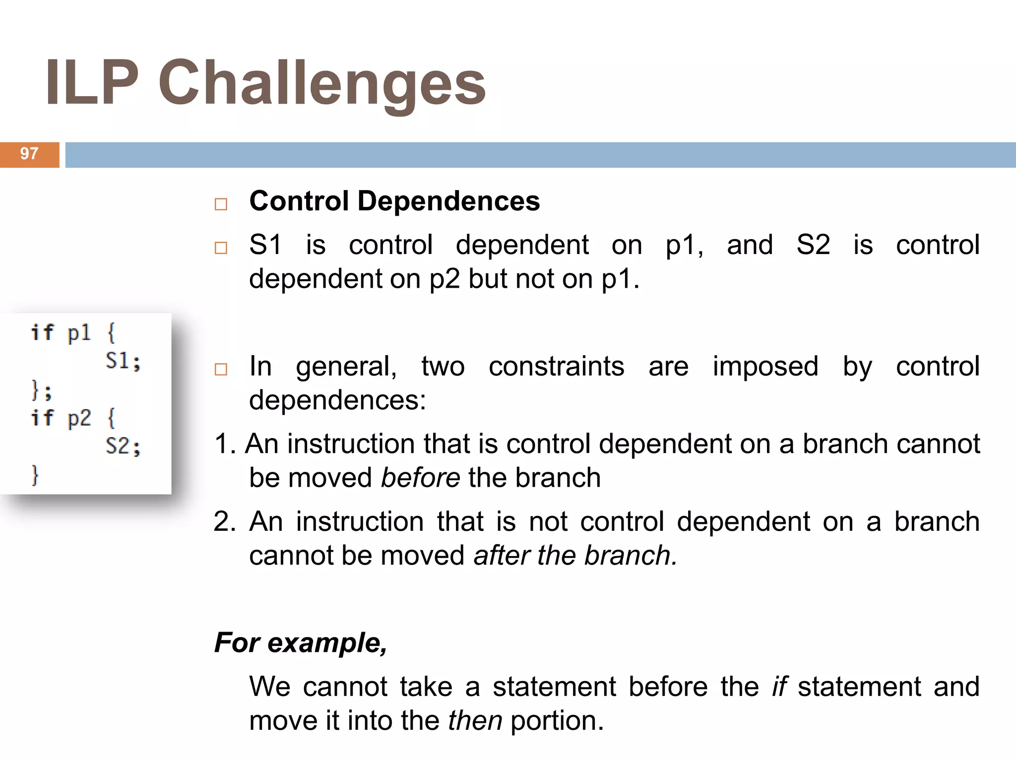 ILP Challenges
 Control Dependences
 S1 is control dependent on p1, and S2 is control
dependent on p2 but not on p1.
 In general, two constraints are imposed by control
dependences:
1. An instruction that is control dependent on a branch cannot
be moved before the branch
2. An instruction that is not control dependent on a branch
cannot be moved after the branch.
For example,
We cannot take a statement before the if statement and
move it into the then portion.
97
 