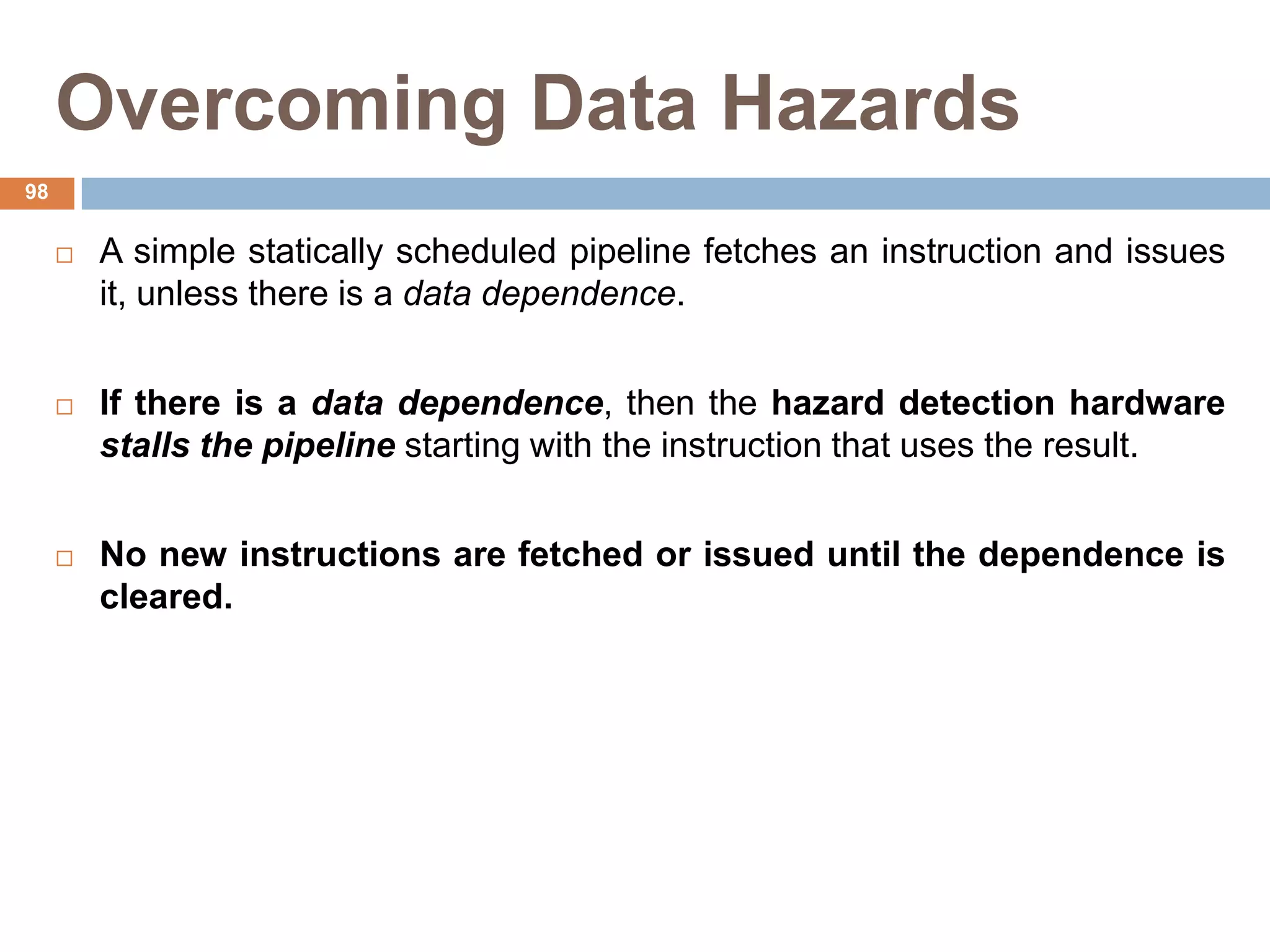 Overcoming Data Hazards
 A simple statically scheduled pipeline fetches an instruction and issues
it, unless there is a data dependence.
 If there is a data dependence, then the hazard detection hardware
stalls the pipeline starting with the instruction that uses the result.
 No new instructions are fetched or issued until the dependence is
cleared.
98
 