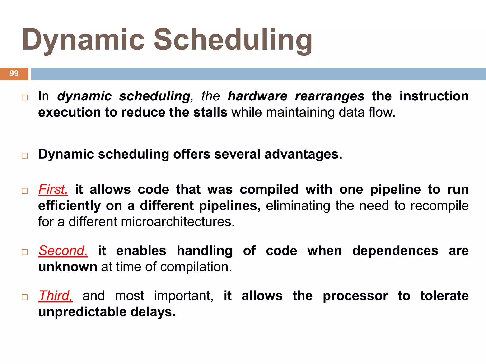 Dynamic Scheduling
 In dynamic scheduling, the hardware rearranges the instruction
execution to reduce the stalls while maintaining data flow.
 Dynamic scheduling offers several advantages.
 First, it allows code that was compiled with one pipeline to run
efficiently on a different pipelines, eliminating the need to recompile
for a different microarchitectures.
 Second, it enables handling of code when dependences are
unknown at time of compilation.
 Third, and most important, it allows the processor to tolerate
unpredictable delays.
99
 