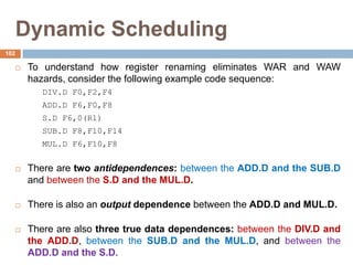 Dynamic Scheduling
 To understand how register renaming eliminates WAR and WAW
hazards, consider the following example code sequence:
DIV.D F0,F2,F4
ADD.D F6,F0,F8
S.D F6,0(R1)
SUB.D F8,F10,F14
MUL.D F6,F10,F8
 There are two antidependences: between the ADD.D and the SUB.D
and between the S.D and the MUL.D.
 There is also an output dependence between the ADD.D and MUL.D.
 There are also three true data dependences: between the DIV.D and
the ADD.D, between the SUB.D and the MUL.D, and between the
ADD.D and the S.D.
102
 