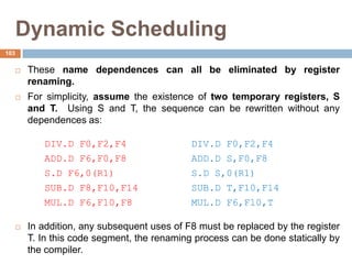 Dynamic Scheduling
 These name dependences can all be eliminated by register
renaming.
 For simplicity, assume the existence of two temporary registers, S
and T. Using S and T, the sequence can be rewritten without any
dependences as:
DIV.D F0,F2,F4 DIV.D F0,F2,F4
ADD.D F6,F0,F8 ADD.D S,F0,F8
S.D F6,0(R1) S.D S,0(R1)
SUB.D F8,F10,F14 SUB.D T,F10,F14
MUL.D F6,F10,F8 MUL.D F6,F10,T
 In addition, any subsequent uses of F8 must be replaced by the register
T. In this code segment, the renaming process can be done statically by
the compiler.
103
 
