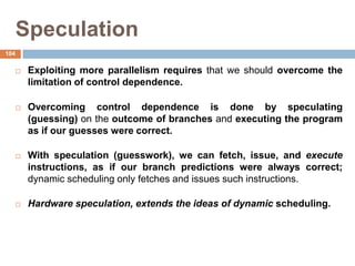 Speculation
 Exploiting more parallelism requires that we should overcome the
limitation of control dependence.
 Overcoming control dependence is done by speculating
(guessing) on the outcome of branches and executing the program
as if our guesses were correct.
 With speculation (guesswork), we can fetch, issue, and execute
instructions, as if our branch predictions were always correct;
dynamic scheduling only fetches and issues such instructions.
 Hardware speculation, extends the ideas of dynamic scheduling.
104
 