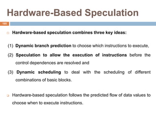 Hardware-Based Speculation
 Hardware-based speculation combines three key ideas:
(1) Dynamic branch prediction to choose which instructions to execute,
(2) Speculation to allow the execution of instructions before the
control dependences are resolved and
(3) Dynamic scheduling to deal with the scheduling of different
combinations of basic blocks.
 Hardware-based speculation follows the predicted flow of data values to
choose when to execute instructions.
105
 