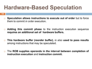 Hardware-Based Speculation
 Speculation allows instructions to execute out of order but to force
them to commit in order execution.
 Adding this commit phase to the instruction execution sequence
requires an additional set of hardware buffers.
 This hardware buffer (reorder buffer), is also used to pass results
among instructions that may be speculated.
 The ROB supplies operands in the interval between completion of
instruction execution and instruction commit.
106
 