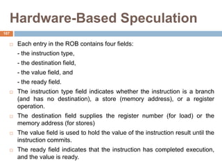 Hardware-Based Speculation
 Each entry in the ROB contains four fields:
- the instruction type,
- the destination field,
- the value field, and
- the ready field.
 The instruction type field indicates whether the instruction is a branch
(and has no destination), a store (memory address), or a register
operation.
 The destination field supplies the register number (for load) or the
memory address (for stores)
 The value field is used to hold the value of the instruction result until the
instruction commits.
 The ready field indicates that the instruction has completed execution,
and the value is ready.
107
 