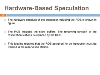 Hardware-Based Speculation
 The hardware structure of the processor including the ROB is shown in
figure.
 The ROB includes the store buffers. The renaming function of the
reservation stations is replaced by the ROB.
 This tagging requires that the ROB assigned for an instruction must be
tracked in the reservation station.
109
 