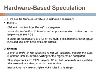 Hardware-Based Speculation
 Here are the four steps involved in instruction execution:
1. Issue —
Get an instruction from the instruction queue.
Issue the instruction if there is an empty reservation station and an
empty slot in the ROB.
If either all reservations are full or the ROB is full, then instruction issue
is stalled until both have available entries.
2. Execute —
If one or more of the operands is not yet available, monitor the CDB
(Common Data Bus) while waiting for the register to be computed.
This step checks for RAW hazards. When both operands are available
at a reservation station, execute the operation.
Instructions may take multiple clock cycles in this stage.
110
 