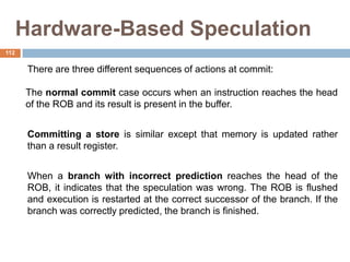 Hardware-Based Speculation
There are three different sequences of actions at commit:
The normal commit case occurs when an instruction reaches the head
of the ROB and its result is present in the buffer.
Committing a store is similar except that memory is updated rather
than a result register.
When a branch with incorrect prediction reaches the head of the
ROB, it indicates that the speculation was wrong. The ROB is flushed
and execution is restarted at the correct successor of the branch. If the
branch was correctly predicted, the branch is finished.
112
 