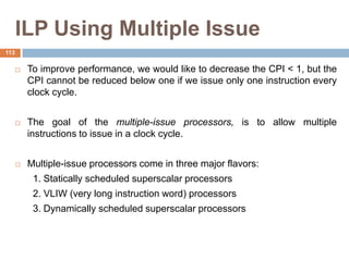 ILP Using Multiple Issue
 To improve performance, we would like to decrease the CPI < 1, but the
CPI cannot be reduced below one if we issue only one instruction every
clock cycle.
 The goal of the multiple-issue processors, is to allow multiple
instructions to issue in a clock cycle.
 Multiple-issue processors come in three major flavors:
1. Statically scheduled superscalar processors
2. VLIW (very long instruction word) processors
3. Dynamically scheduled superscalar processors
113
 