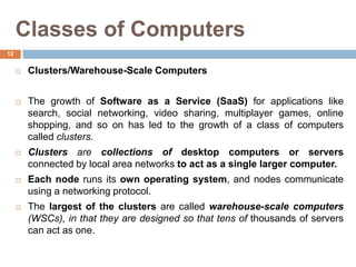 Classes of Computers
 Clusters/Warehouse-Scale Computers
 The growth of Software as a Service (SaaS) for applications like
search, social networking, video sharing, multiplayer games, online
shopping, and so on has led to the growth of a class of computers
called clusters.
 Clusters are collections of desktop computers or servers
connected by local area networks to act as a single larger computer.
 Each node runs its own operating system, and nodes communicate
using a networking protocol.
 The largest of the clusters are called warehouse-scale computers
(WSCs), in that they are designed so that tens of thousands of servers
can act as one.
12
 