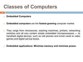 Classes of Computers
 Embedded Computers
 Embedded computers are the fastest growing computer market.
 They range from microwaves, washing machines, printers, networking
switches and all cars contain simple embedded microprocessors — to
handheld digital devices, such as cell phones and smart cards to video
games and digital set-top boxes.
 Embedded applications: Minimize memory and minimize power.
13
 