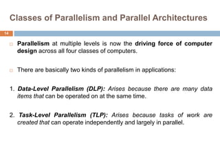 Classes of Parallelism and Parallel Architectures
 Parallelism at multiple levels is now the driving force of computer
design across all four classes of computers.
 There are basically two kinds of parallelism in applications:
1. Data-Level Parallelism (DLP): Arises because there are many data
items that can be operated on at the same time.
2. Task-Level Parallelism (TLP): Arises because tasks of work are
created that can operate independently and largely in parallel.
14
 