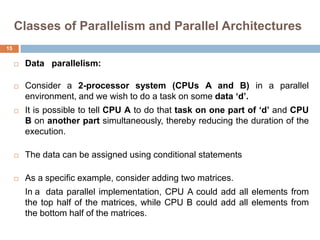 Classes of Parallelism and Parallel Architectures
 Data parallelism:
 Consider a 2-processor system (CPUs A and B) in a parallel
environment, and we wish to do a task on some data „d‟.
 It is possible to tell CPU A to do that task on one part of „d‟ and CPU
B on another part simultaneously, thereby reducing the duration of the
execution.
 The data can be assigned using conditional statements
 As a specific example, consider adding two matrices.
In a data parallel implementation, CPU A could add all elements from
the top half of the matrices, while CPU B could add all elements from
the bottom half of the matrices.
15
 