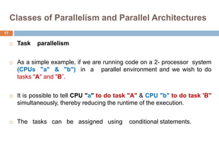 Classes of Parallelism and Parallel Architectures
 Task parallelism
 As a simple example, if we are running code on a 2- processor system
(CPUs "a" & "b") in a parallel environment and we wish to do
tasks "A" and "B”.
 It is possible to tell CPU "a" to do task "A" & CPU "b" to do task 'B"
simultaneously, thereby reducing the runtime of the execution.
 The tasks can be assigned using conditional statements.
17
 