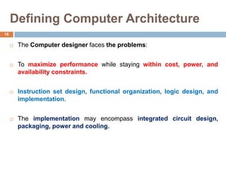 Defining Computer Architecture
 The Computer designer faces the problems:
 To maximize performance while staying within cost, power, and
availability constraints.
 Instruction set design, functional organization, logic design, and
implementation.
 The implementation may encompass integrated circuit design,
packaging, power and cooling.
18
 