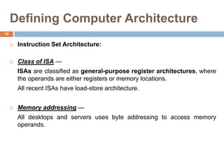 Defining Computer Architecture
 Instruction Set Architecture:
 Class of ISA —
ISAs are classified as general-purpose register architectures, where
the operands are either registers or memory locations.
All recent ISAs have load-store architecture.
 Memory addressing —
All desktops and servers uses byte addressing to access memory
operands.
19
 