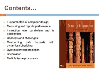 Contents…
2
 Fundamentals of computer design:
 Measuring and reports performance
 Instruction level parallelism and its
exploitation
 Concepts and challenges
 Overcoming data hazards with
dynamics scheduling
 Dynamic branch prediction
 Speculation
 Multiple issue processors
 