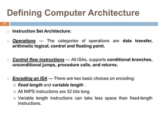 Defining Computer Architecture
 Instruction Set Architecture:
 Operations — The categories of operations are data transfer,
arithmetic logical, control and floating point.
 Control flow instructions — All ISAs, supports conditional branches,
unconditional jumps, procedure calls, and returns.
 Encoding an ISA — There are two basic choices on encoding:
 fixed length and variable length .
 All MIPS instructions are 32 bits long.
 Variable length instructions can take less space than fixed-length
instructions.
21
 