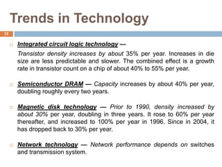 Trends in Technology
 Integrated circuit logic technology —
Transistor density increases by about 35% per year. Increases in die
size are less predictable and slower. The combined effect is a growth
rate in transistor count on a chip of about 40% to 55% per year.
 Semiconductor DRAM — Capacity increases by about 40% per year,
doubling roughly every two years.
 Magnetic disk technology — Prior to 1990, density increased by
about 30% per year, doubling in three years. It rose to 60% per year
thereafter, and increased to 100% per year in 1996. Since in 2004, it
has dropped back to 30% per year.
 Network technology — Network performance depends on switches
and transmission system.
22
 