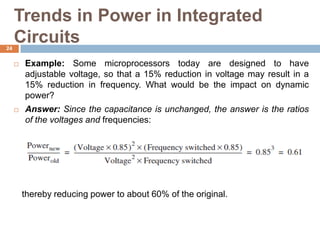Trends in Power in Integrated
Circuits
 Example: Some microprocessors today are designed to have
adjustable voltage, so that a 15% reduction in voltage may result in a
15% reduction in frequency. What would be the impact on dynamic
power?
 Answer: Since the capacitance is unchanged, the answer is the ratios
of the voltages and frequencies:
thereby reducing power to about 60% of the original.
24
 