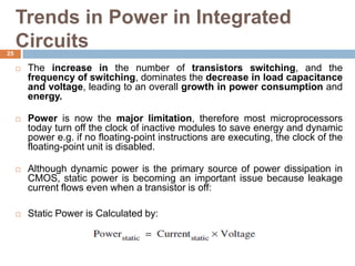 Trends in Power in Integrated
Circuits
 The increase in the number of transistors switching, and the
frequency of switching, dominates the decrease in load capacitance
and voltage, leading to an overall growth in power consumption and
energy.
 Power is now the major limitation, therefore most microprocessors
today turn off the clock of inactive modules to save energy and dynamic
power e.g. if no floating-point instructions are executing, the clock of the
floating-point unit is disabled.
 Although dynamic power is the primary source of power dissipation in
CMOS, static power is becoming an important issue because leakage
current flows even when a transistor is off:
 Static Power is Calculated by:
25
 
