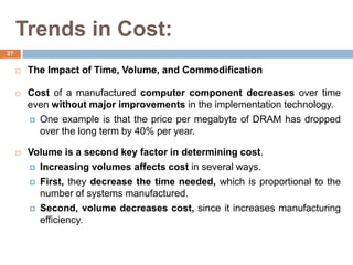 Trends in Cost:
 The Impact of Time, Volume, and Commodification
 Cost of a manufactured computer component decreases over time
even without major improvements in the implementation technology.
 One example is that the price per megabyte of DRAM has dropped
over the long term by 40% per year.
 Volume is a second key factor in determining cost.
 Increasing volumes affects cost in several ways.
 First, they decrease the time needed, which is proportional to the
number of systems manufactured.
 Second, volume decreases cost, since it increases manufacturing
efficiency.
27
 